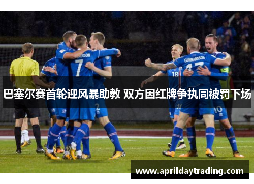 巴塞尔赛首轮迎风暴助教 双方因红牌争执同被罚下场