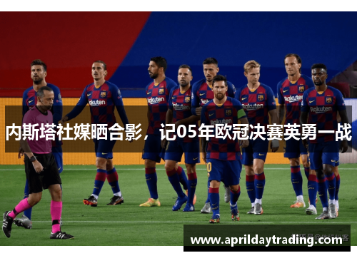 内斯塔社媒晒合影，记05年欧冠决赛英勇一战